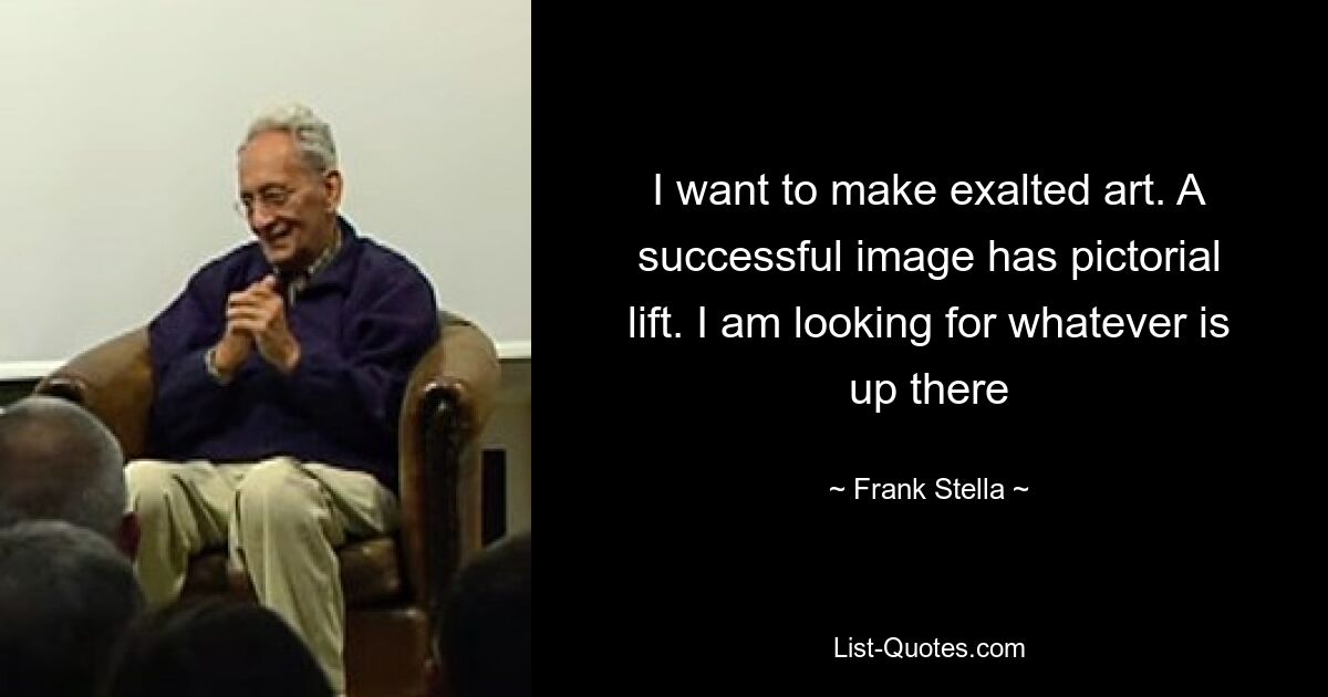 I want to make exalted art. A successful image has pictorial lift. I am looking for whatever is up there — © Frank Stella