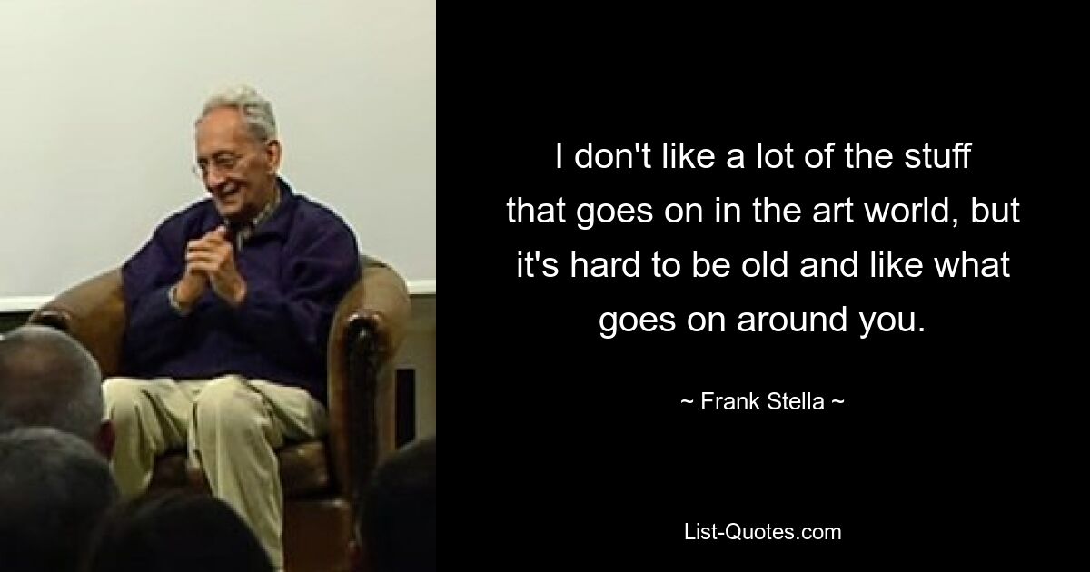 I don't like a lot of the stuff that goes on in the art world, but it's hard to be old and like what goes on around you. — © Frank Stella