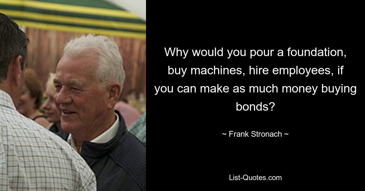 Why would you pour a foundation, buy machines, hire employees, if you can make as much money buying bonds? — © Frank Stronach