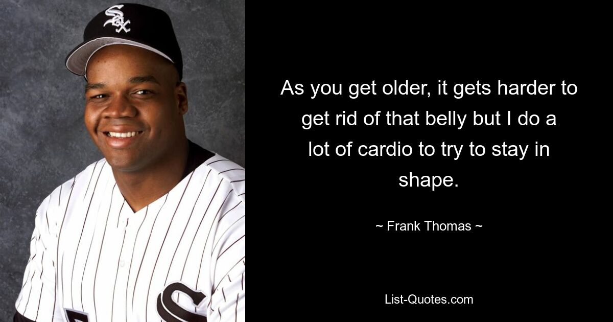 As you get older, it gets harder to get rid of that belly but I do a lot of cardio to try to stay in shape. — © Frank Thomas