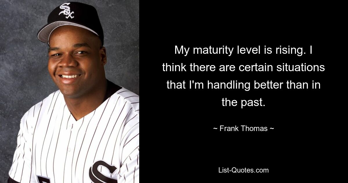 My maturity level is rising. I think there are certain situations that I'm handling better than in the past. — © Frank Thomas