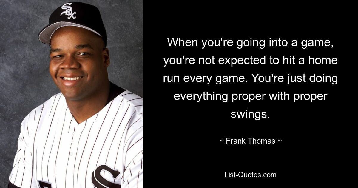 When you're going into a game, you're not expected to hit a home run every game. You're just doing everything proper with proper swings. — © Frank Thomas