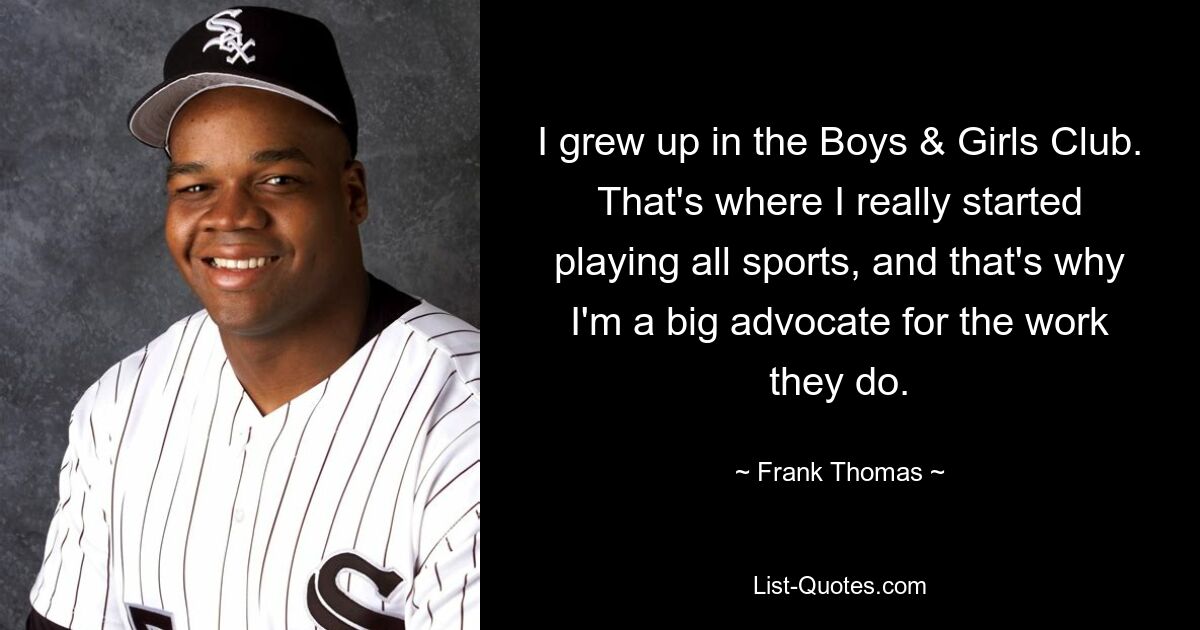 I grew up in the Boys & Girls Club. That's where I really started playing all sports, and that's why I'm a big advocate for the work they do. — © Frank Thomas