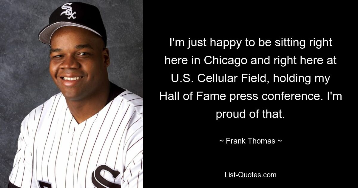 I'm just happy to be sitting right here in Chicago and right here at U.S. Cellular Field, holding my Hall of Fame press conference. I'm proud of that. — © Frank Thomas