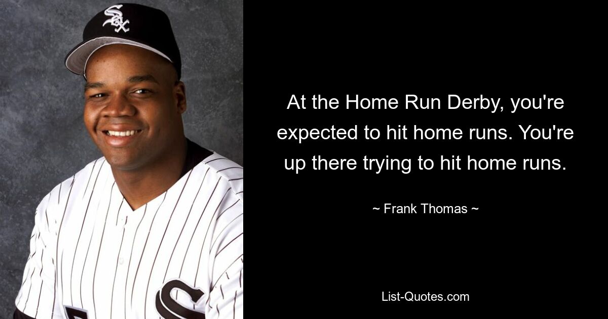 At the Home Run Derby, you're expected to hit home runs. You're up there trying to hit home runs. — © Frank Thomas