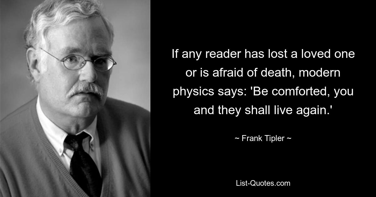 If any reader has lost a loved one or is afraid of death, modern physics says: 'Be comforted, you and they shall live again.' — © Frank Tipler