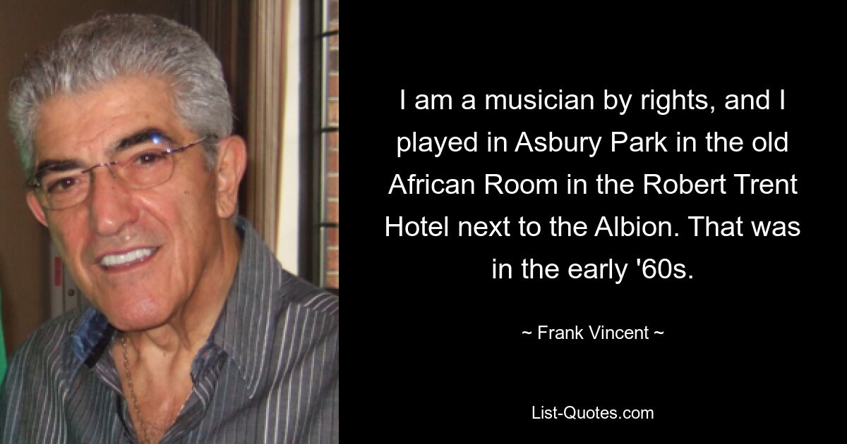 I am a musician by rights, and I played in Asbury Park in the old African Room in the Robert Trent Hotel next to the Albion. That was in the early '60s. — © Frank Vincent