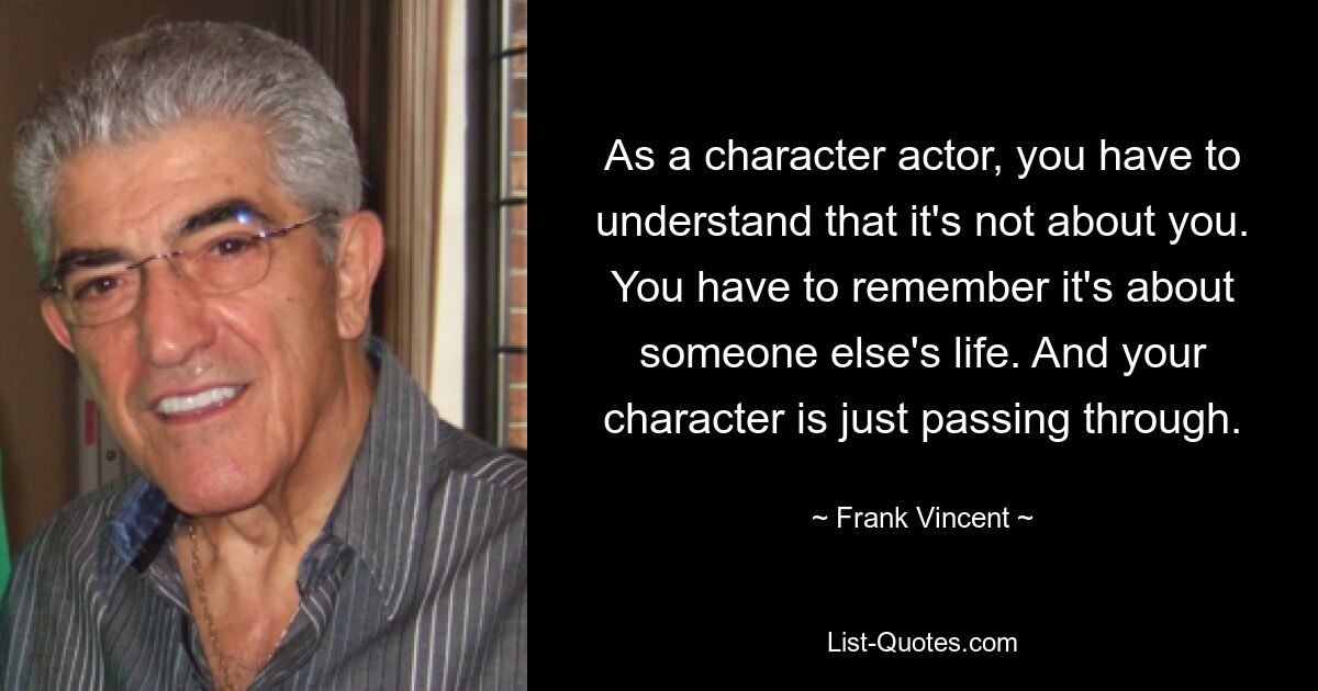 As a character actor, you have to understand that it's not about you. You have to remember it's about someone else's life. And your character is just passing through. — © Frank Vincent