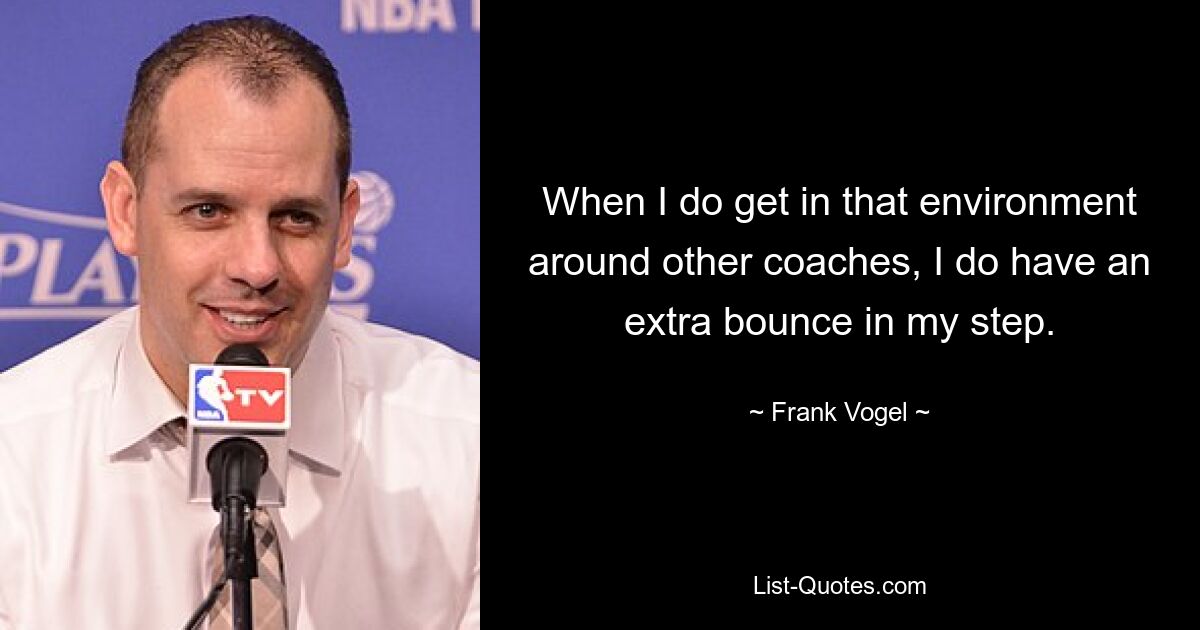 When I do get in that environment around other coaches, I do have an extra bounce in my step. — © Frank Vogel