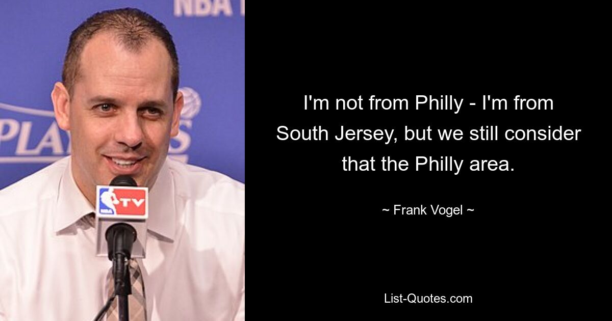 I'm not from Philly - I'm from South Jersey, but we still consider that the Philly area. — © Frank Vogel