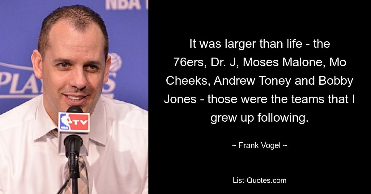 It was larger than life - the 76ers, Dr. J, Moses Malone, Mo Cheeks, Andrew Toney and Bobby Jones - those were the teams that I grew up following. — © Frank Vogel