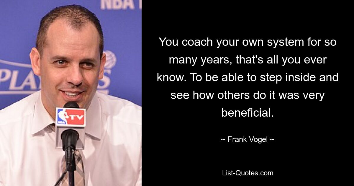 You coach your own system for so many years, that's all you ever know. To be able to step inside and see how others do it was very beneficial. — © Frank Vogel