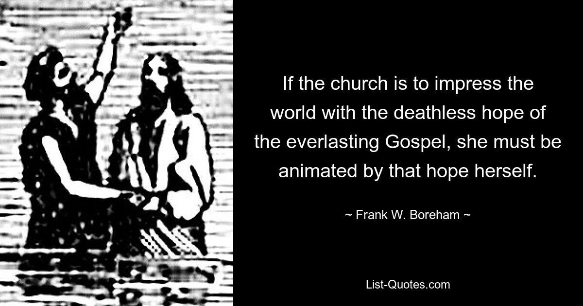 If the church is to impress the world with the deathless hope of the everlasting Gospel, she must be animated by that hope herself. — © Frank W. Boreham