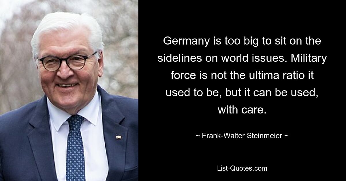 Germany is too big to sit on the sidelines on world issues. Military force is not the ultima ratio it used to be, but it can be used, with care. — © Frank-Walter Steinmeier