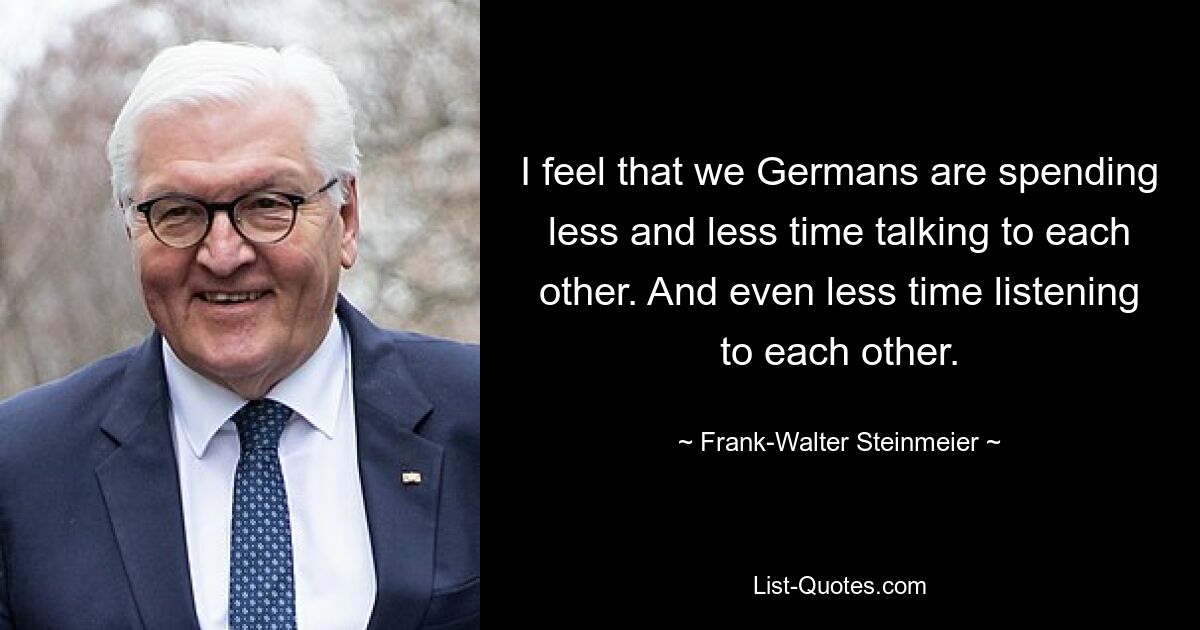 Ich habe das Gefühl, dass wir Deutschen immer weniger Zeit damit verbringen, miteinander zu reden. Und noch weniger Zeit, einander zuzuhören. — © Frank-Walter Steinmeier 