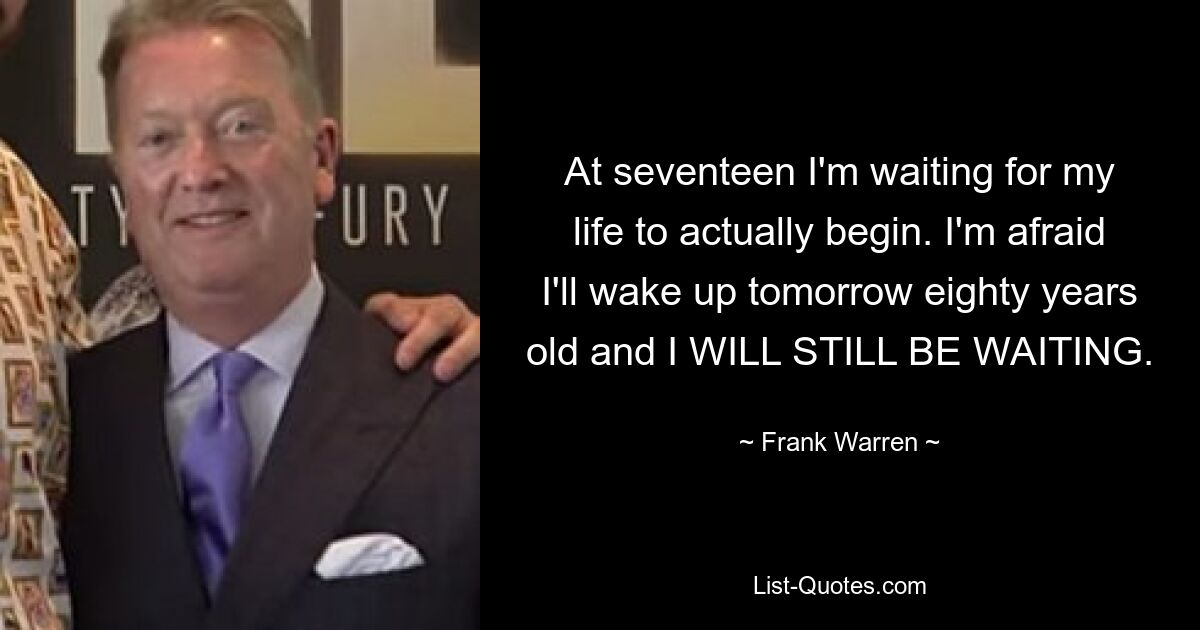 At seventeen I'm waiting for my life to actually begin. I'm afraid I'll wake up tomorrow eighty years old and I WILL STILL BE WAITING. — © Frank Warren