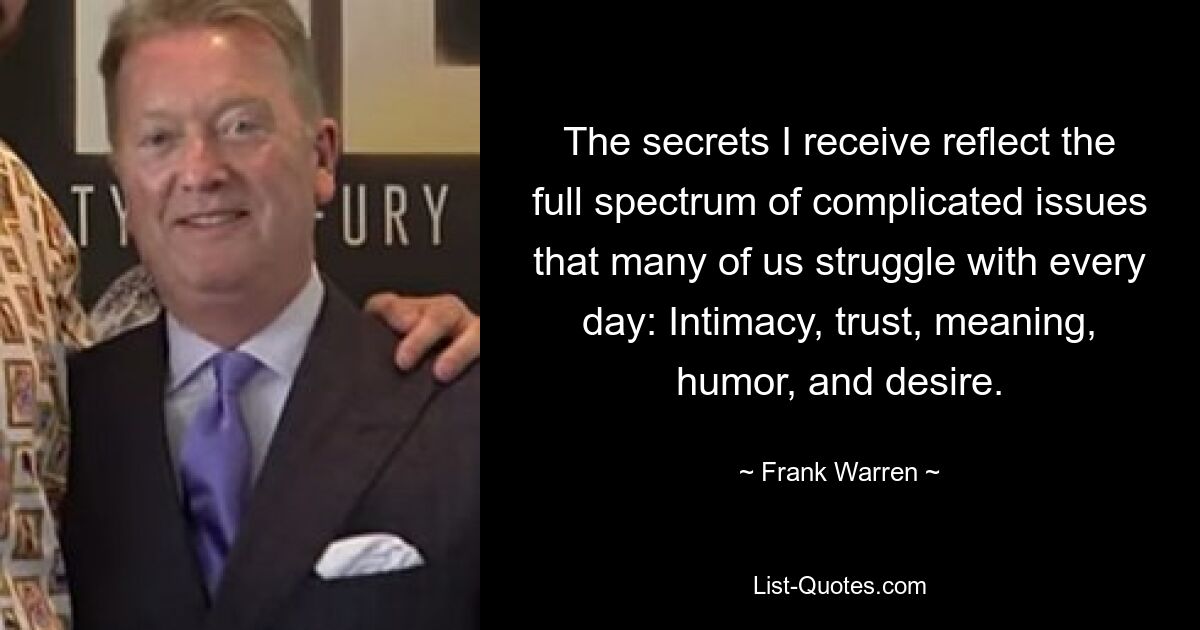 The secrets I receive reflect the full spectrum of complicated issues that many of us struggle with every day: Intimacy, trust, meaning, humor, and desire. — © Frank Warren