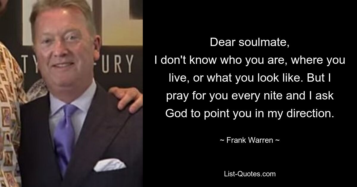 Dear soulmate,
I don't know who you are, where you live, or what you look like. But I pray for you every nite and I ask God to point you in my direction. — © Frank Warren