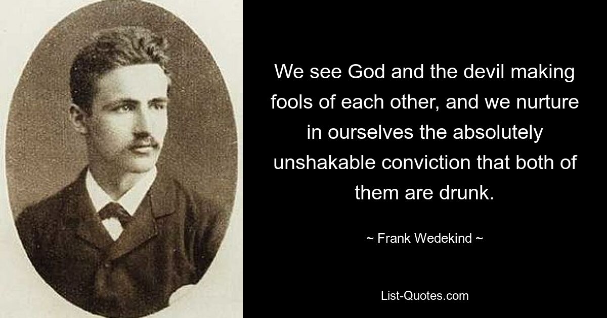 We see God and the devil making fools of each other, and we nurture in ourselves the absolutely unshakable conviction that both of them are drunk. — © Frank Wedekind