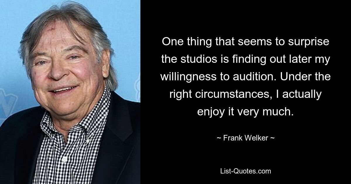 One thing that seems to surprise the studios is finding out later my willingness to audition. Under the right circumstances, I actually enjoy it very much. — © Frank Welker