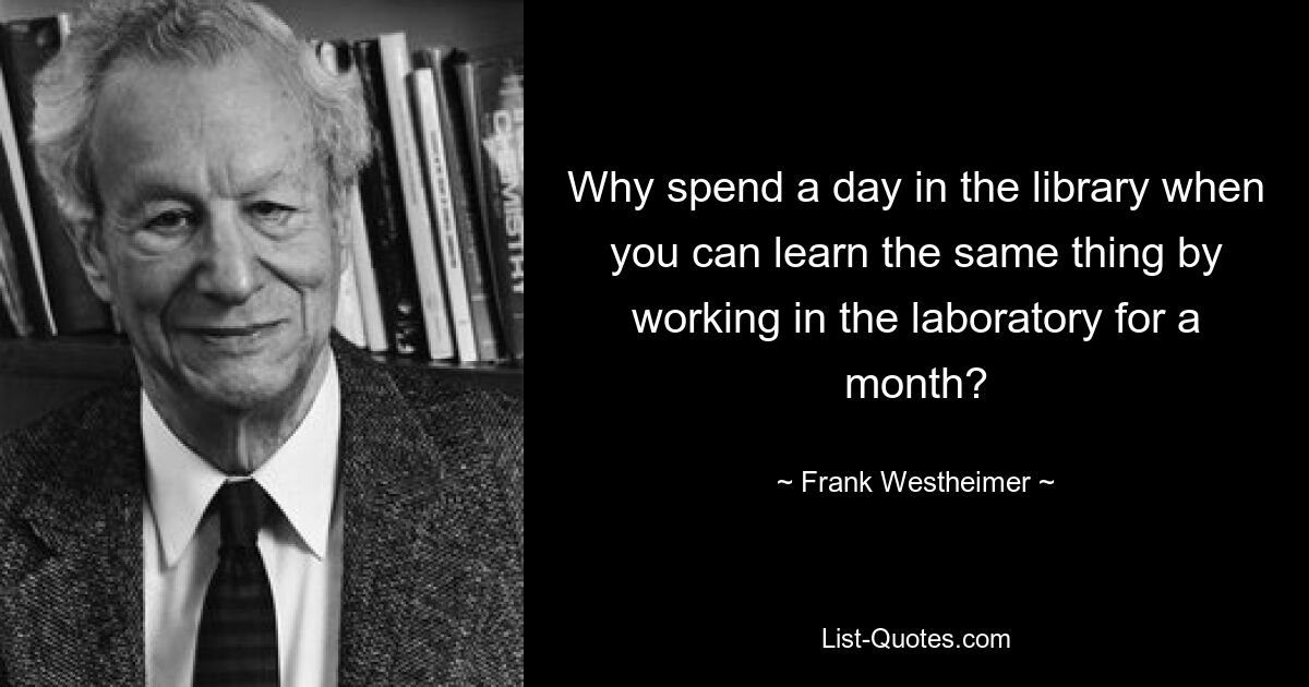 Why spend a day in the library when you can learn the same thing by working in the laboratory for a month? — © Frank Westheimer