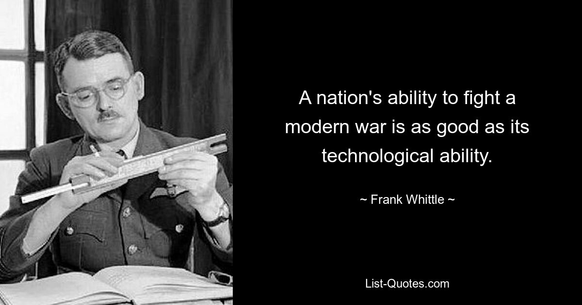 A nation's ability to fight a modern war is as good as its technological ability. — © Frank Whittle