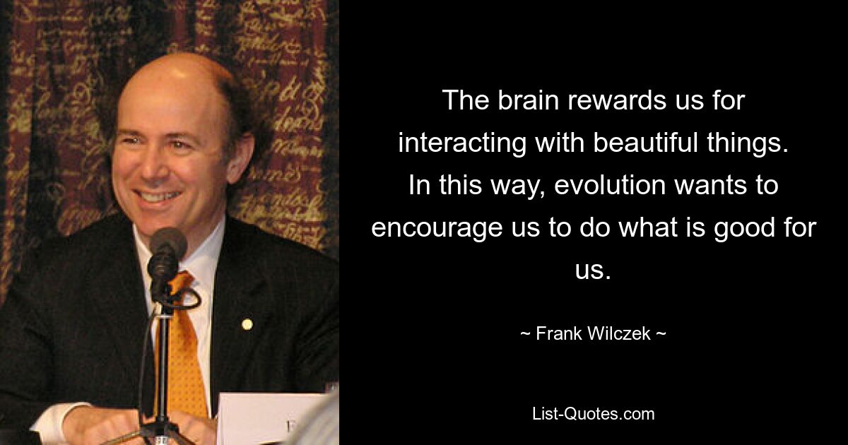 The brain rewards us for interacting with beautiful things. In this way, evolution wants to encourage us to do what is good for us. — © Frank Wilczek