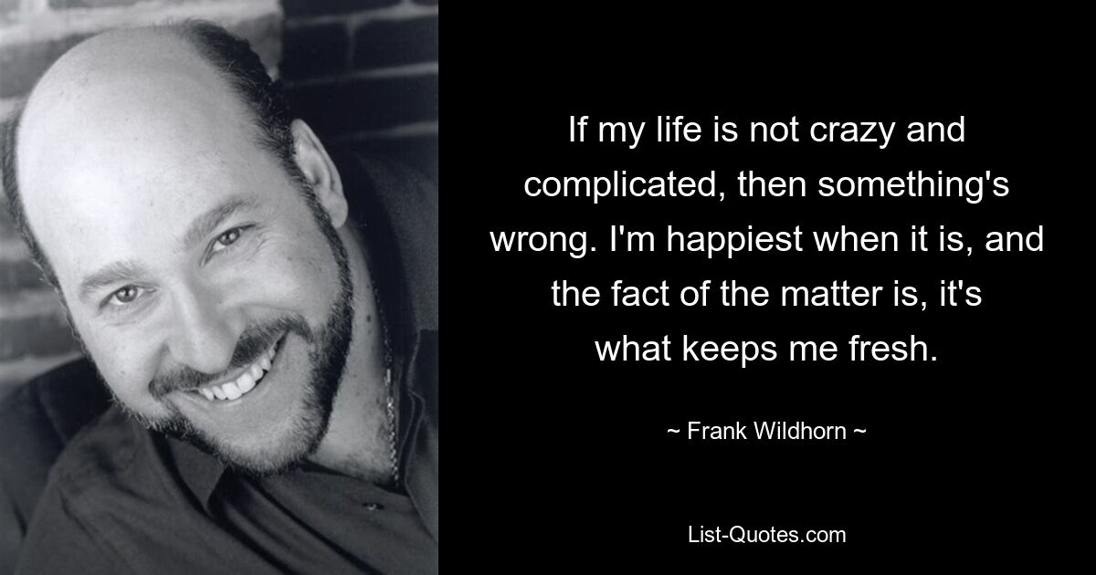 If my life is not crazy and complicated, then something's wrong. I'm happiest when it is, and the fact of the matter is, it's what keeps me fresh. — © Frank Wildhorn