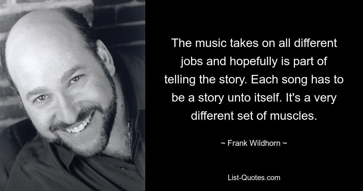 The music takes on all different jobs and hopefully is part of telling the story. Each song has to be a story unto itself. It's a very different set of muscles. — © Frank Wildhorn