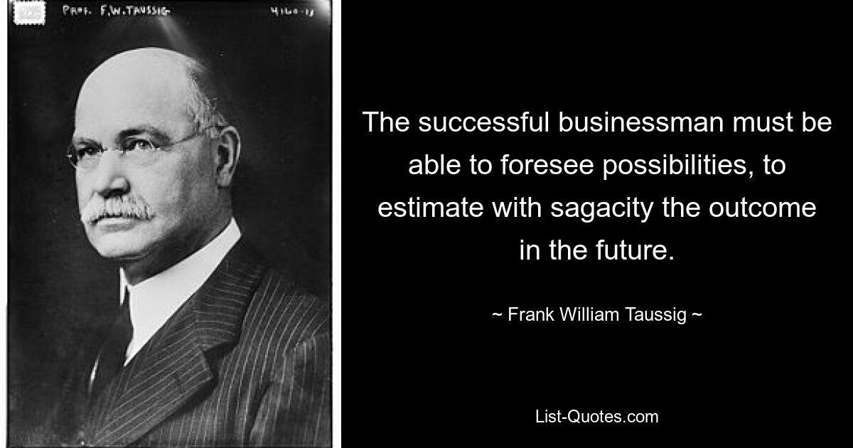 The successful businessman must be able to foresee possibilities, to estimate with sagacity the outcome in the future. — © Frank William Taussig