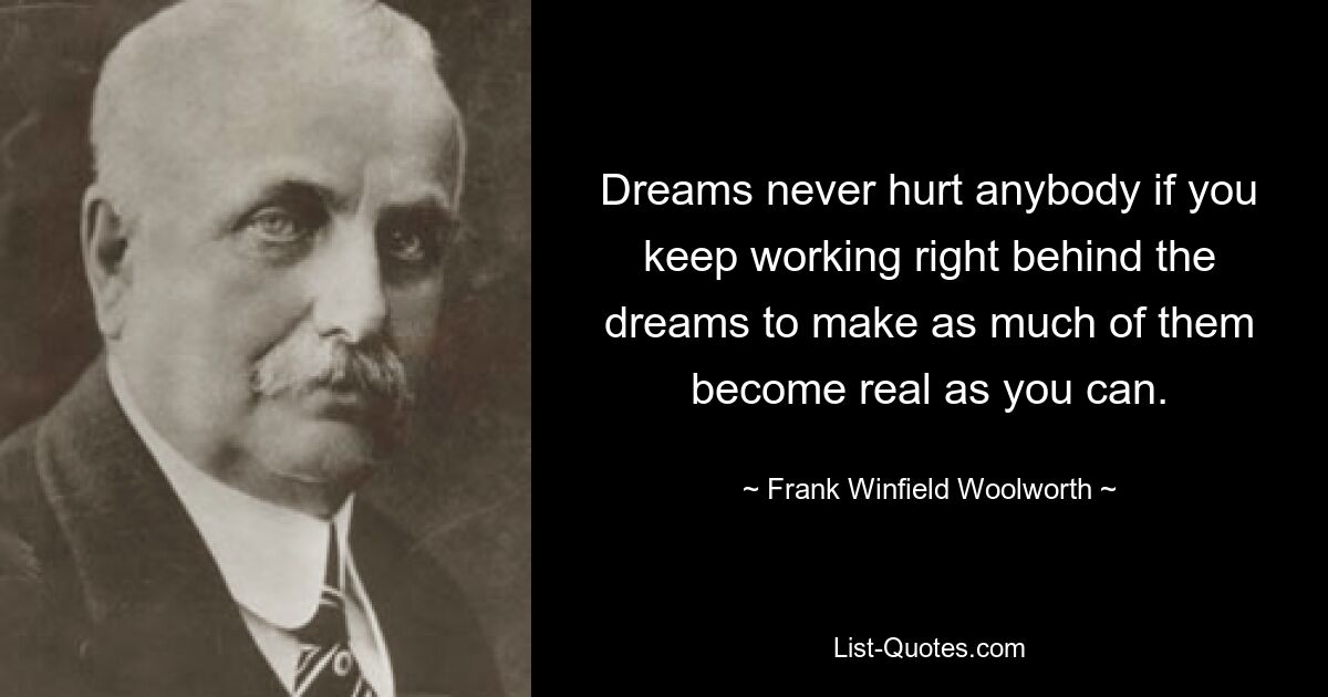 Dreams never hurt anybody if you keep working right behind the dreams to make as much of them become real as you can. — © Frank Winfield Woolworth