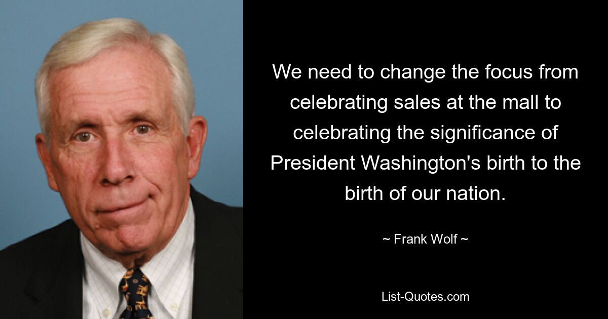 We need to change the focus from celebrating sales at the mall to celebrating the significance of President Washington's birth to the birth of our nation. — © Frank Wolf