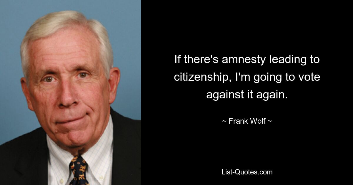 If there's amnesty leading to citizenship, I'm going to vote against it again. — © Frank Wolf