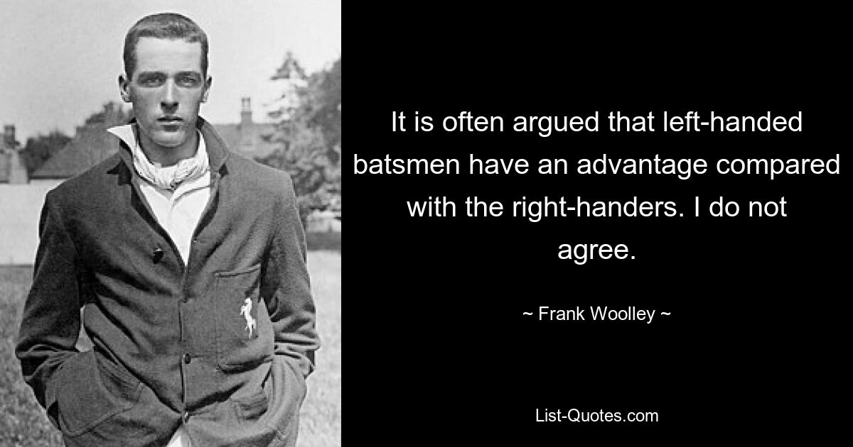 It is often argued that left-handed batsmen have an advantage compared with the right-handers. I do not agree. — © Frank Woolley