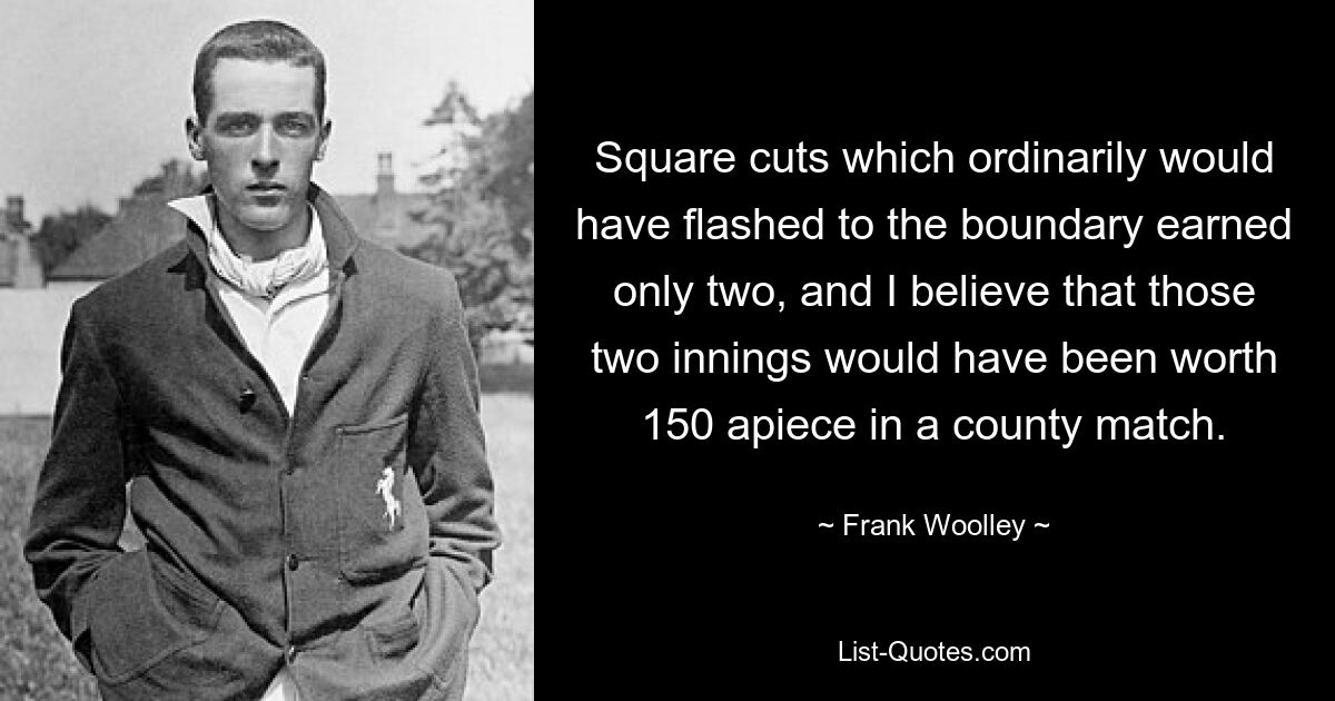 Square cuts which ordinarily would have flashed to the boundary earned only two, and I believe that those two innings would have been worth 150 apiece in a county match. — © Frank Woolley