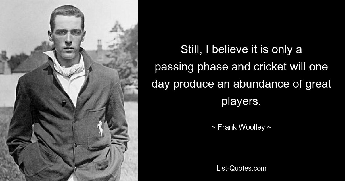 Still, I believe it is only a passing phase and cricket will one day produce an abundance of great players. — © Frank Woolley