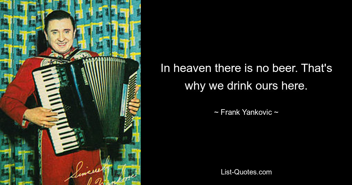 In heaven there is no beer. That's why we drink ours here. — © Frank Yankovic