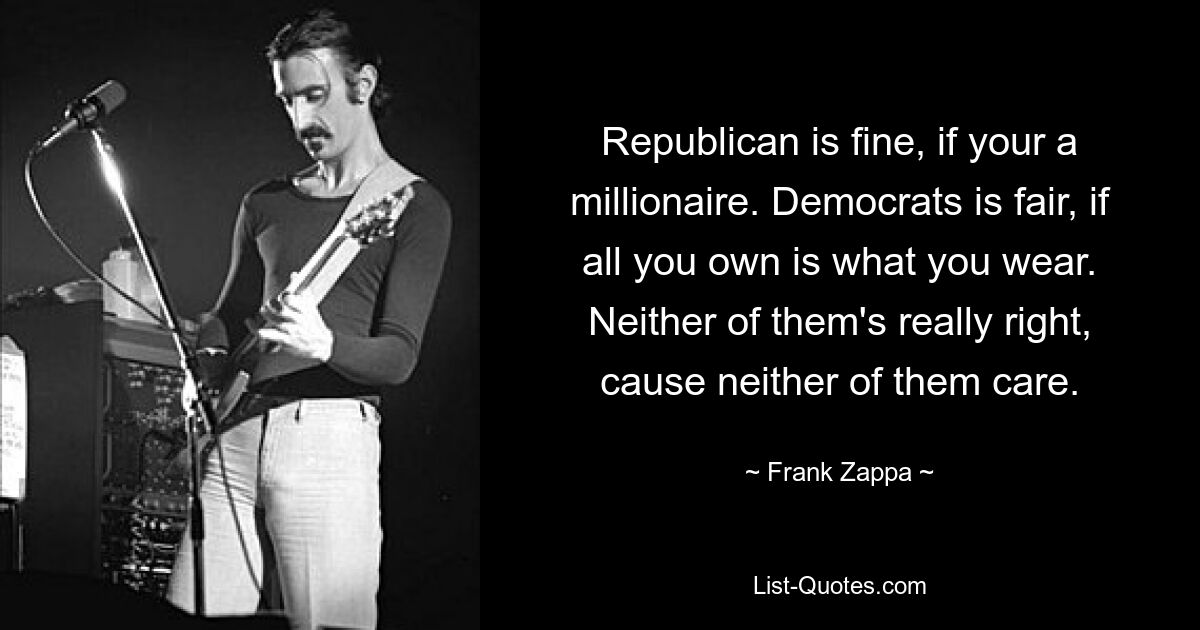 Republican is fine, if your a millionaire. Democrats is fair, if all you own is what you wear. Neither of them's really right, cause neither of them care. — © Frank Zappa