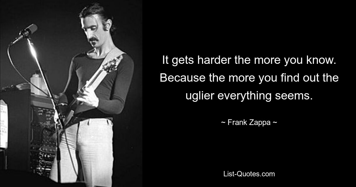 It gets harder the more you know. Because the more you find out the uglier everything seems. — © Frank Zappa