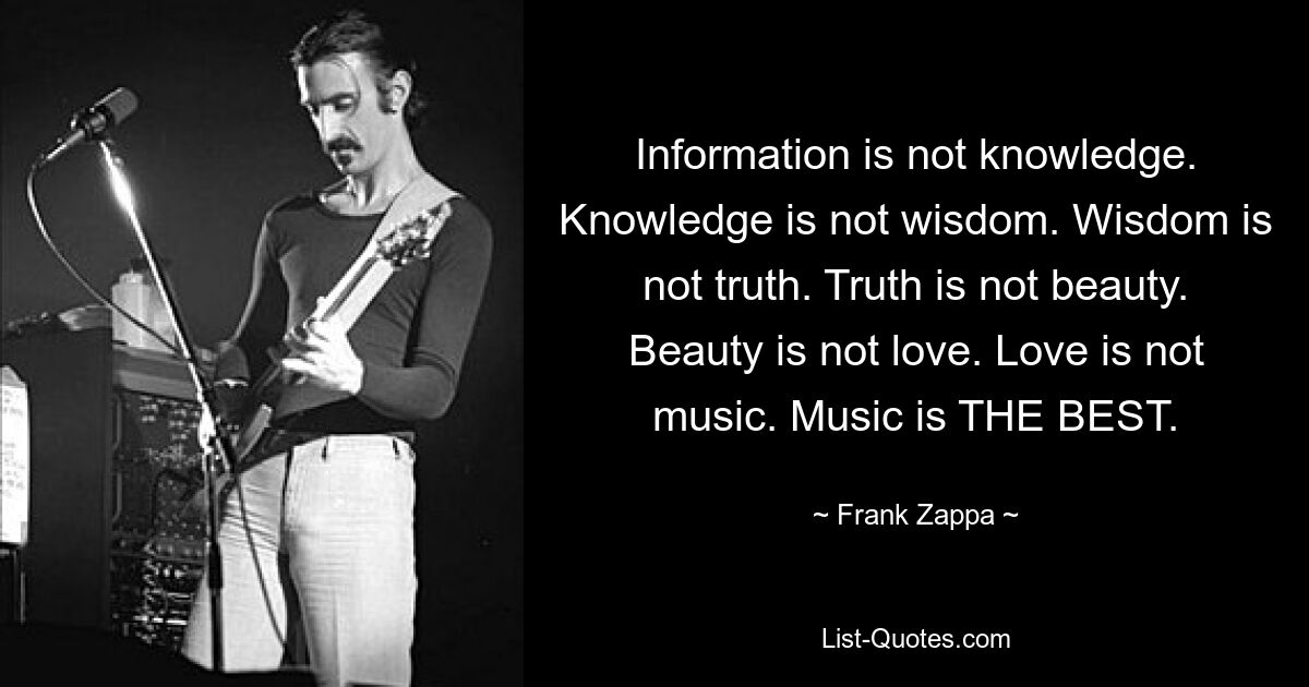 Information is not knowledge. Knowledge is not wisdom. Wisdom is not truth. Truth is not beauty. Beauty is not love. Love is not music. Music is THE BEST. — © Frank Zappa