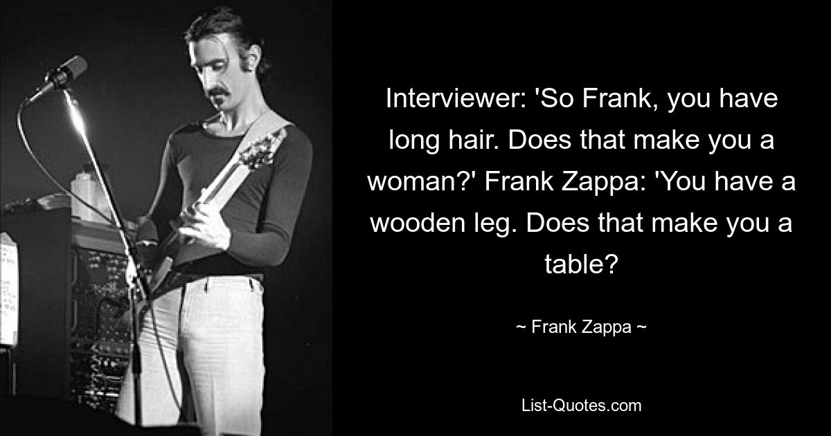 Interviewer: 'So Frank, you have long hair. Does that make you a woman?' Frank Zappa: 'You have a wooden leg. Does that make you a table? — © Frank Zappa