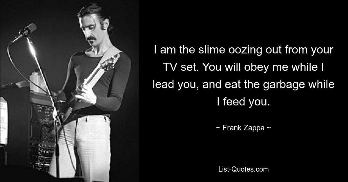 I am the slime oozing out from your TV set. You will obey me while I lead you, and eat the garbage while I feed you. — © Frank Zappa