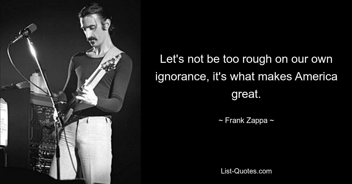 Let's not be too rough on our own ignorance, it's what makes America great. — © Frank Zappa