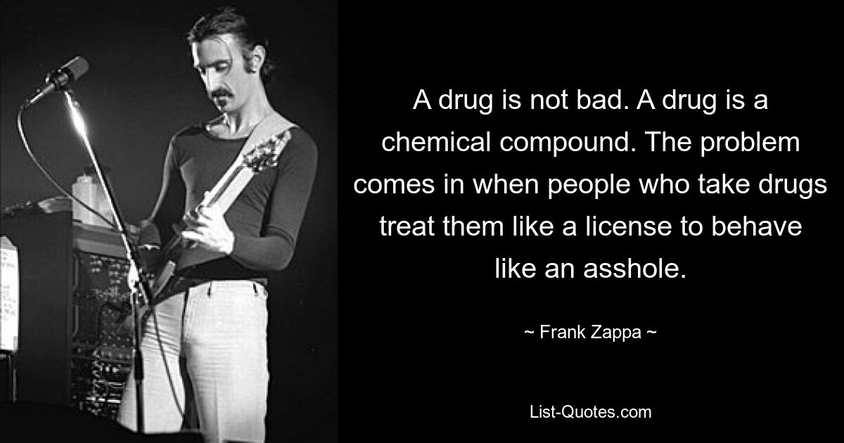 A drug is not bad. A drug is a chemical compound. The problem comes in when people who take drugs treat them like a license to behave like an asshole. — © Frank Zappa