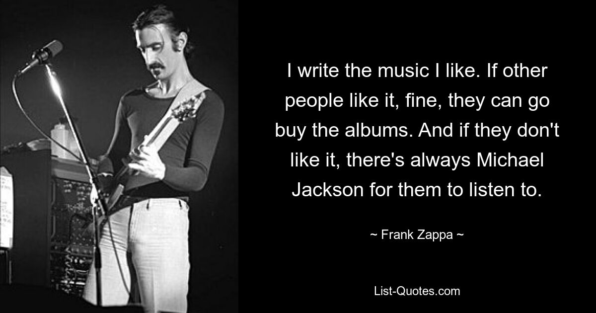 I write the music I like. If other people like it, fine, they can go buy the albums. And if they don't like it, there's always Michael Jackson for them to listen to. — © Frank Zappa