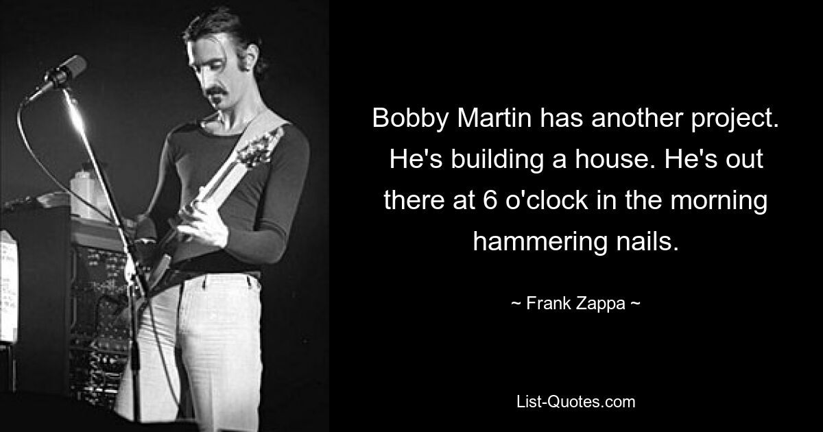 Bobby Martin has another project. He's building a house. He's out there at 6 o'clock in the morning hammering nails. — © Frank Zappa