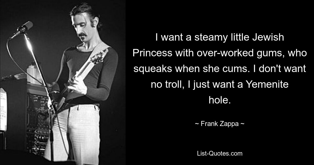 I want a steamy little Jewish Princess with over-worked gums, who squeaks when she cums. I don't want no troll, I just want a Yemenite hole. — © Frank Zappa