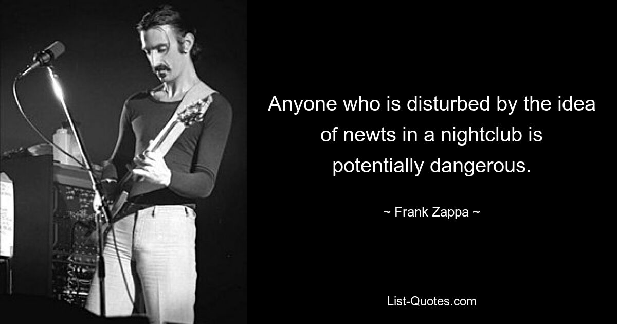 Anyone who is disturbed by the idea of newts in a nightclub is potentially dangerous. — © Frank Zappa