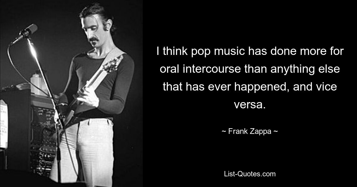 I think pop music has done more for oral intercourse than anything else that has ever happened, and vice versa. — © Frank Zappa