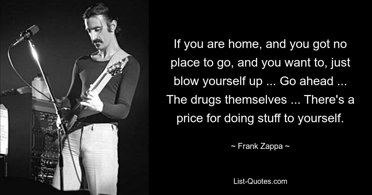 If you are home, and you got no place to go, and you want to, just blow yourself up ... Go ahead ... The drugs themselves ... There's a price for doing stuff to yourself. — © Frank Zappa